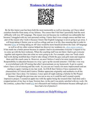 Weakness In College Essay
By far this Junior year has been both the most memorable as well as stressing, yet I have raked
countless benefits from many of my failures. The course that I feel that I personally had the most
difficulty with was AP Language. The reason was not because my workload was unbearable but
because I struggled with my own personal writing. I knew that it was a tough course and that was
part of the reason why I took it because I know that English Language is never going to go away. I
will keep taking it Senior year as well as college and use it in life, thus meaning that in order to
become better at writing taking an AP class would be more beneficial down the road. AP language
as well as all my other courses helped me discover my weakness in...show more content...
It has made me a better person because as captain i had to accommodate everyone 's request to try
to come up with the best workouts. When the coaching staff was not there i had to get everyone
together and organize then into what we were going to do. For example, since our Track coach
had work during modified days I had to take charge of both the guys and girls team and organize
them until the coach came in. However, an area I believe I need a lot more improvement is
Responsibility to education because in a way i gave up the second semester. I felt like i was way
to overwhelmed with AP testing that after I procrastinate on my homework. It got to a point
where i have a lot of missing and late work. As you can see I need a lot more improvement and am
starting to again i turning in my late work. An ESLR that I believe I have mastered is the
characteristic of Critical and Creative Thinker appreciate originality and aesthetics in all the
project that i have done. For instance, I once spent all night redoing a Scholar In Me Project
because i thought the previous one was not as nice as it could be and I created a pretty
impressive project. I created an apple tree with the apples being the research that i had done and a
cropped picture of my face in Isaac Newton face, in the end I was pretty satisfied with my work. On
the contrary, a place that I need help on is Research and Analyze information because although yes i
have had a lot of practice I
Get more content on HelpWriting.net
 