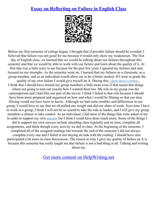 Essay on Reflecting on Failure in English Class
Before my first semester of college began, I thought that if possible failure should be avoided. I
believed that failure was not good for me because it would only show my weaknesses. The first
day of English class, we learned that we would be talking about our failures throughout this
semester and that we would be able to work with our failure and learn about the quality of it. At
first that was a little scary to me because for the past few years I ignored my failures and only
focused on my triumphs. As the semester went on, I learned that my failures as a classmate, as a
group member, and as an individual would allow me to be a better student. If I were to grade the
quality of my own failure I would give myself an A. During this...show more content...
I think that I should have trusted my group members a little more even if that meant that things
where not going to turn out exactly how I wanted them too. My role in my group was the
cameraperson and I had film our part of the movie. I think I failed in that role because I should
have been more prepared and organized on how and what I would be filming so that our time
filming would not have been so hectic. Although we had some troubles and differences in our
group, I would have to say that we all pulled our weight and did our share of work. Next time I have
to work in a group, I think I will not be so scared to take the role as leader, and I will give my group
members a chance to take control. As an individual, I did most of the things that were asked of me
in order to support my own success but I think I could have done much more. Some of the things I
did to support my own success include attending class regularly and on time, complete all
assignments, and think though every activity we did in class. At the beginning of the semester, I
completed all of the assigned readings but towards the end of the semester I did not always
complete every one and I failed at not staying on task with the reading. I should have also
participated a lot more in class discussions. The reason to why I gave my quality of failure an A is
because this semester has really taught me that failure is not a bad thing at all. Talking and writing
about my
Get more content on HelpWriting.net
 
