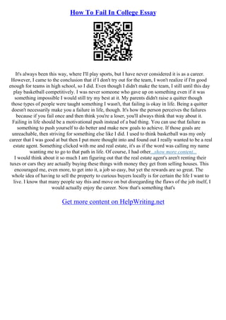 How To Fail In College Essay
It's always been this way, where I'll play sports, but I have never considered it is as a career.
However, I came to the conclusion that if I don't try out for the team, I won't realize if I'm good
enough for teams in high school, so I did. Even though I didn't make the team, I still until this day
play basketball competitively. I was never someone who gave up on something even if it was
something impossible I would still try my best at it. My parents didn't raise a quitter though
those types of people were taught something I wasn't, that failing is okay in life. Being a quitter
doesn't necessarily make you a failure in life, though. It's how the person perceives the failures
because if you fail once and then think you're a loser, you'll always think that way about it.
Failing in life should be a motivational push instead of a bad thing. You can use that failure as
something to push yourself to do better and make new goals to achieve. If those goals are
unreachable, then striving for something else like I did. I used to think basketball was my only
career that I was good at but then I put more thought into and found out I really wanted to be a real
estate agent. Something clicked with me and real estate, it's as if the word was calling my name
wanting me to go to that path in life. Of course, I had other...show more content...
I would think about it so much I am figuring out that the real estate agent's aren't renting their
tuxes or cars they are actually buying these things with money they get from selling houses. This
encouraged me, even more, to get into it, a job so easy, but yet the rewards are so great. The
whole idea of having to sell the property to curious buyers locally is for certain the life I want to
live. I know that many people say this and move on but disregarding the flaws of the job itself, I
would actually enjoy the career. Now that's something that's
Get more content on HelpWriting.net
 