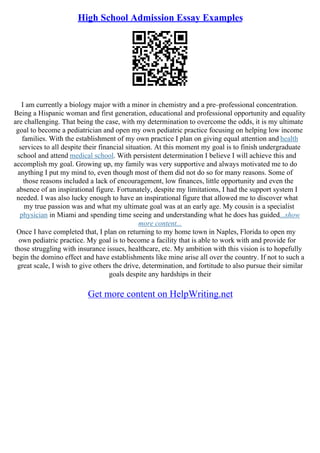 High School Admission Essay Examples
I am currently a biology major with a minor in chemistry and a pre–professional concentration.
Being a Hispanic woman and first generation, educational and professional opportunity and equality
are challenging. That being the case, with my determination to overcome the odds, it is my ultimate
goal to become a pediatrician and open my own pediatric practice focusing on helping low income
families. With the establishment of my own practice I plan on giving equal attention and health
services to all despite their financial situation. At this moment my goal is to finish undergraduate
school and attend medical school. With persistent determination I believe I will achieve this and
accomplish my goal. Growing up, my family was very supportive and always motivated me to do
anything I put my mind to, even though most of them did not do so for many reasons. Some of
those reasons included a lack of encouragement, low finances, little opportunity and even the
absence of an inspirational figure. Fortunately, despite my limitations, I had the support system I
needed. I was also lucky enough to have an inspirational figure that allowed me to discover what
my true passion was and what my ultimate goal was at an early age. My cousin is a specialist
physician in Miami and spending time seeing and understanding what he does has guided...show
more content...
Once I have completed that, I plan on returning to my home town in Naples, Florida to open my
own pediatric practice. My goal is to become a facility that is able to work with and provide for
those struggling with insurance issues, healthcare, etc. My ambition with this vision is to hopefully
begin the domino effect and have establishments like mine arise all over the country. If not to such a
great scale, I wish to give others the drive, determination, and fortitude to also pursue their similar
goals despite any hardships in their
Get more content on HelpWriting.net
 