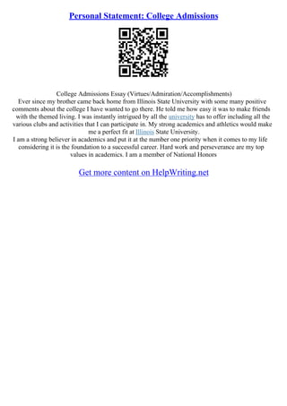 Personal Statement: College Admissions
College Admissions Essay (Virtues/Admiration/Accomplishments)
Ever since my brother came back home from Illinois State University with some many positive
comments about the college I have wanted to go there. He told me how easy it was to make friends
with the themed living. I was instantly intrigued by all the university has to offer including all the
various clubs and activities that I can participate in. My strong academics and athletics would make
me a perfect fit at Illinois State University.
I am a strong believer in academics and put it at the number one priority when it comes to my life
considering it is the foundation to a successful career. Hard work and perseverance are my top
values in academics. I am a member of National Honors
Get more content on HelpWriting.net
 