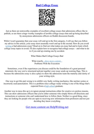 Bad College Essay
Just as there are noteworthy examples of excellent college essays that admissions offices like to
publish, so are there cringe–worthy examples of terrible college essays that end up being described
by anonymous admissions officers on Reddit discussion boards.
While I won't guarantee that your essay will end up in the first category, I will say that you follow
my advice in this article, your essay most assuredly won't end up in the second. How do you avoid
writing a bad admissions essay? Read on to find out what makes an essay bad and to learn which
college essay topics to avoid. I'll also explain how to recognize bad college essays – and what to do
to if you end up creating one by accident.
What Makes Bad College Essays Bad
What exactly...show more content...
Problems With the Execution
Sometimes, even if the experiences you discuss could be the foundation of a great personal
statement, the way you've structured and put together your essay sends up warning flags. This is
because the admissions essay is also a place to show the admissions team the maturity and clarity of
your writing style.
One way to get this part wrong is to exhibit very faulty writing mechanics, like unclear syntax or
incorrectly used punctuation. This is a problem since college–ready writing is one of the things that's
expected from a high school graduate.
Another way to mess this up is to ignore prompt instructions either for creative or careless reasons.
This can show admissions officers that you're either someone who simply blows off directions and
instructions or someone who can't understand how to follow them. Neither is a good thing, since
they are looking for people who are open to receiving new information from professors and not just
deciding they know everything
Get more content on HelpWriting.net
 