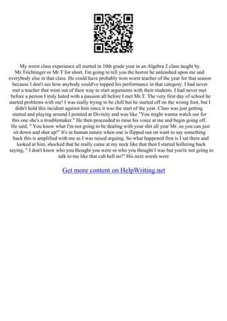 My worst class experience all started in 10th grade year in an Algebra 2 class taught by
Mr.Trichtinger or Mr.T for short. I'm going to tell you the horror he unleashed upon me and
everybody else in that class. He could have probably won worst teacher of the year for that season
because I don't see how anybody could've topped his performance in that category. I had never
met a teacher that went out of their way to start arguments with their students. I had never met
before a person I truly hated with a passion all before I met Mr.T. The very first day of school he
started problems with me! I was really trying to be chill but he started off on the wrong foot, but I
didn't hold this incident against him since it was the start of the year. Class was just getting
started and playing around I pointed at Divinity and was like "You might wanna watch out for
this one she's a troublemaker." He then proceeded to raise his voice at me and begin going off.
He said, " You know what I'm not going to be dealing with your shit all year Mr. so you can just
sit down and shut up!" It's in human nature when one is flipped out on want to say something
back this is amplified with me as I was raised arguing. So what happened first is I sat there and
looked at him, shocked that he really came at my neck like that then I started hollering back
saying, " I don't know who you thought you were or who you thought I was but you're not going to
talk to me like that cuh hell no!" His next words were
Get more content on HelpWriting.net
 