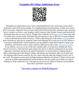 Examples Of College Admissions Essay
Throughout my high school career, I have demonstrated hard work, motivation, perseverance,
dedication, and a thirst for knowledge. I've completed large research projects, written more essays
than I can count, studied for hours on end, started and led extracurriculars, planned events, given my
time to volunteer activities, cried, laughed, smiled, stressed, made friends, learned, and faced all the
challenges that came my way head on. Though I have learned a lot in high school, I know that there
is so much more to learn in this world that I haven't learned yet, just as there are so many problems
in this world that haven't been solved yet. I believe that being part of the Honors College at Kent
State will help me cultivate my academic talents and challenge me to truly put in my best efforts so
I can better understand the world around me, use my abilities to help find solutions to large scale
problems, and sincerely work to make a positive difference in this world....show more content...
In my opinion, education is one of the most valuable gifts, if not the most valuable gift, that a
person can receive. Time and time again, history has shown us that the uneducated are too easily
oppressed, controlled, and deceived, and that education is a crucial aspect in making change. I
believe that being part of the Honors College will enhance my learning to allow me to better gain
the education that I need to stand for my own values and truly make the changes I wish to see in
the world. The rigorous coursework and high standards offered by the Honors College will not only
assist me in better understanding the world around me, but also enable me to better use critical
thinking to "think outside the box," and empower me to use my talents to help me solve problems,
help others, and build a successful
Get more content on HelpWriting.net
 