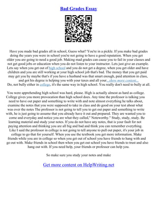 Bad Grades Essay
Have you made bad grades all in school, Guess what? You're in a pickle. If you make bad grades
doing the years you were in school you're not going to have a good reputation. When you get
older you are going to need a good job. Making mad grades can cause you to fail in your classes and
not get good jobs or education when you do not listen to your instructor. Lets just give an example.
Lets say when you get out of high school and you do not get a degree, when you get older and have
children and you are still working at your high school job that's bad. The money that you get paid
may get you by maybe that's if you have a husband was that smart enough, paid attention in class,
and got his degree is helping you with your taxes and all your...show more content...
Do, not bully either in college, it's the same way in high school. You really don't need to bully at all.
You were apprehending high school was hard, please. High is actually almost as hard as college.
College gives you more provocation than high school does. Any time the professor is talking you
need to have out paper and something to write with and note almost everything he talks about,
examine the notes that you were supposed to take in class and do good on your test about what
was over the notes The professor is not going to tell you to get out paper and something to write
with, he is just going to assume that you already have it out and prepared. They are wanted you to
come and everyday and notice you are what they called," Noteworthy." Study, study, study. Be
learning material and study your notes. If you do not have any notes, that is your fault for not
paying attention and thinking you are all big and bad and think you can remember everything.
Like I said the professor in college is not going to tell anyone to pull out paper, it's your job in
college to go that for yourself. When you use the textbook you get more information. Make
friends while you are in college so when you get out of school you have friends to hang with and
go out with. Make friends in school then when you get out school you have friends to trust and also
hang out with. If you need help, your friends or professor can help you.
So make sure you study your notes and make
Get more content on HelpWriting.net
 