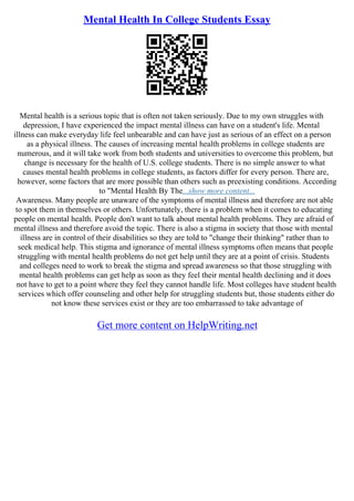 Mental Health In College Students Essay
Mental health is a serious topic that is often not taken seriously. Due to my own struggles with
depression, I have experienced the impact mental illness can have on a student's life. Mental
illness can make everyday life feel unbearable and can have just as serious of an effect on a person
as a physical illness. The causes of increasing mental health problems in college students are
numerous, and it will take work from both students and universities to overcome this problem, but
change is necessary for the health of U.S. college students. There is no simple answer to what
causes mental health problems in college students, as factors differ for every person. There are,
however, some factors that are more possible than others such as preexisting conditions. According
to "Mental Health By The...show more content...
Awareness. Many people are unaware of the symptoms of mental illness and therefore are not able
to spot them in themselves or others. Unfortunately, there is a problem when it comes to educating
people on mental health. People don't want to talk about mental health problems. They are afraid of
mental illness and therefore avoid the topic. There is also a stigma in society that those with mental
illness are in control of their disabilities so they are told to "change their thinking" rather than to
seek medical help. This stigma and ignorance of mental illness symptoms often means that people
struggling with mental health problems do not get help until they are at a point of crisis. Students
and colleges need to work to break the stigma and spread awareness so that those struggling with
mental health problems can get help as soon as they feel their mental health declining and it does
not have to get to a point where they feel they cannot handle life. Most colleges have student health
services which offer counseling and other help for struggling students but, those students either do
not know these services exist or they are too embarrassed to take advantage of
Get more content on HelpWriting.net
 