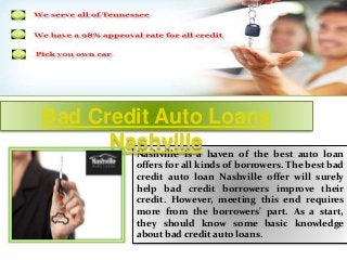 Bad Credit Auto Loans 
Nashville 
Nashville is a haven of the best auto loan 
offers for all kinds of borrowers. The best bad 
credit auto loan Nashville offer will surely 
help bad credit borrowers improve their 
credit. However, meeting this end requires 
more from the borrowers' part. As a start, 
they should know some basic knowledge 
about bad credit auto loans. 
 