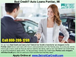 Apply Online at www.DetroitCarCredit.com
Bad Credit? Auto Loans Pontiac, MI
Do you have Bad Credit and need a Car? Detroit Car Credit is favorite for car shoppers in the
Pontiac area! Get an auto loans with new or used automotive form the Pontiac area. Its a new year and its
time to get a new o used car that you want or need for the family, work or fun! Call Detroit Car Credit today
or go to the website to apply online. Its fast and easy! Detroit Car Credit helps Pontiac auto shoppers
with Bad Credit get a new or used car or SUV and the loan that they need!
Call 800-209-1269
 