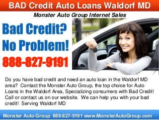 Monster Auto Group Internet Sales
Monster Auto Group 888-827-9191 www.MonsterAutoGroup.com
BAD Credit Auto Loans Waldorf MD
Do you have bad credit and need an auto loan in the Waldorf MD
area? Contact the Monster Auto Group, the top choice for Auto
Loans in the Waldorf Area, Specializing consumers with Bad Credit!
Call or contact us on our website. We can help you with your bad
credit! Serving Waldorf MD
888-827-9191
 