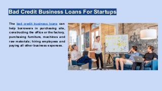 Bad Credit Business Loans For Startups
The bad credit business loans can
help borrowers in purchasing site,
constructing the office or the factory,
purchasing furniture, machines and
raw materials; hiring employees and
paying all other business expenses.
 