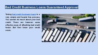 Bad Credit Business Loans Guaranteed Approval
Taking bad credit business loans is a
very simple and hassle free process.
You cannot do much about your bad
credit. There are however some
effective ways of offsetting bad credit
factor. But first know your credit
score.
 