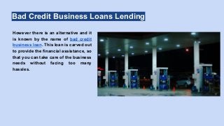 Bad Credit Business Loans Lending
However there is an alternative and it
is known by the name of bad credit
business loan. This loan is carved out
to provide the financial assistance, so
that you can take care of the business
needs without facing too many
hassles.
 