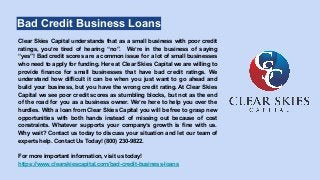 Bad Credit Business Loans
Clear Skies Capital understands that as a small business with poor credit
ratings, you’re tired of hearing “no”. We’re in the business of saying
“yes”! Bad credit scores are a common issue for a lot of small businesses
who need to apply for funding. Here at Clear Skies Capital we are willing to
provide finance for small businesses that have bad credit ratings. We
understand how difficult it can be when you just want to go ahead and
build your business, but you have the wrong credit rating. At Clear Skies
Capital we see poor credit scores as stumbling blocks, but not as the end
of the road for you as a business owner. We’re here to help you over the
hurdles. With a loan from Clear Skies Capital you will be free to grasp new
opportunities with both hands instead of missing out because of cost
constraints. Whatever supports your company’s growth is fine with us.
Why wait? Contact us today to discuss your situation and let our team of
experts help. Contact Us Today! (800) 230-9822.
For more important information, visit us today!
https://www.clearskiescapital.com/bad-credit-business-loans
 