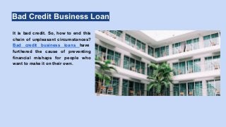 Bad Credit Business Loan
It is bad credit. So, how to end this
chain of unpleasant circumstances?
Bad credit business loans have
furthered the cause of preventing
financial mishaps for people who
want to make it on their own.
 