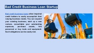 Bad Credit Business Loan Startup
Bad credit business loans allow impaired
credit holders to easily accomplish their
varying business needs. You can expand
your existing business, start up a new
venture, consolidate your outstanding
expenses, purchase assets, hire
personnel or buy tools and equipment.
Such obligations can be easily met.
 
