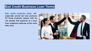 Bad Credit Business Loan Terms
Bad credit business loans are
especially carved out loan products
for those business people who do
not usually find approval of a loan
from elsewhere because of the risks
they carry.
 
