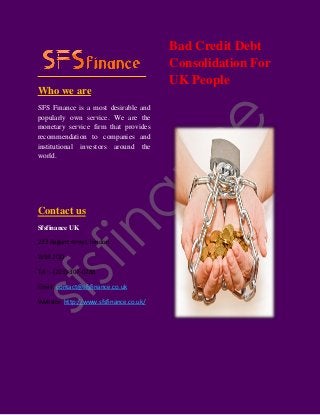 Who we are
SFS Finance is a most desirable and
popularly own service. We are the
monetary service firm that provides
recommendation to companies and
institutional investors around the
world.
Contact us
Sfsfinance UK
223 Regent street, london
W1B 2QD
Tel :- (203)-307-0288
Email: contact@sfsfinance.co.uk
Website: http://www.sfsfinance.co.uk/
Bad Credit Debt
Consolidation For
UK People
 