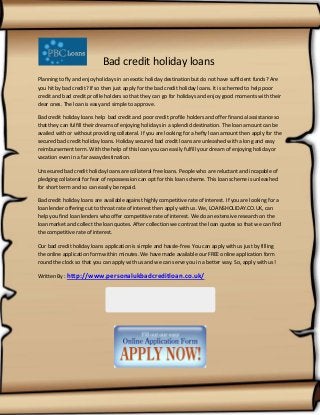 Bad credit holiday loans
Planning to fly and enjoy holidays in an exotic holiday destination but do not have sufficient funds? Are
you hit by bad credit? If so then just apply for the bad credit holiday loans. It is schemed to help poor
credit and bad credit profile holders so that they can go for holidays and enjoy good moments with their
dear ones. The loan is easy and simple to approve.
Bad credit holiday loans help bad credit and poor credit profile holders and offer financial assistance so
that they can fulfill their dreams of enjoying holidays in a splendid destination. The loan amount can be
availed with or without providing collateral. If you are looking for a hefty loan amount then apply for the
secured bad credit holiday loans. Holiday secured bad credit loans are unleashed with a long and easy
reimbursement term. With the help of this loan you can easily fulfill your dream of enjoying holiday or
vacation even in a far away destination.
Unsecured bad credit holiday loans are collateral free loans. People who are reluctant and incapable of
pledging collateral for fear of repossession can opt for this loan scheme. This loan scheme is unleashed
for short term and so can easily be repaid.
Bad credit holiday loans are available against highly competitive rate of interest. If you are looking for a
loan lender offering cut to throat rate of interest then apply with us. We, LOANSHOLIDAY.CO.UK, can
help you find loan lenders who offer competitive rate of interest. We do an extensive research on the
loan market and collect the loan quotes. After collection we contrast the loan quotes so that we can find
the competitive rate of interest.
Our bad credit holiday loans application is simple and hassle-free. You can apply with us just by filling
the online application form within minutes. We have made available our FREE online application form
round the clock so that you can apply with us and we can serve you in a better way. So, apply with us!
Written By : http://www.personalukbadcreditloan.co.uk/

 