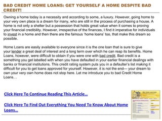 BAD CREDIT HOME LOANS: GET YOURSELF A HOME DESPITE BAD CREDIT! Owning a home today is a necessity and according to some, a luxury. However, going home to your very own place is a dream for many, who are still in the process of purchasing a house. A home is not only a shelter but a possession that holds great value when it comes to proving your financial credibility. However, irrespective of the finances, I find it imperative for individuals to  invest  in a home and then there are the famous ‘home loans’ too, that make this dream so possible. Home Loans are easily available to everyone since it is the one loan that is sure to give your  lender  a great deal of interest and a long term over which he can reap its benefits. Home Loans, however, were difficult to obtain if you were one with  bad credit . Bad credit is a something you get labelled with when you have defaulted in your earlier financial dealings with banks or financial institutions. This credit rating system puts you in a defaulter’s list making it difficult for you to get loans approved for yourself. However, it is not the end— your dream to own your very own home does not stop here. Let me introduce you to bad Credit Home Loans… Click Here To Continue Reading This Article… Click Here To Find Out Everything You Need To Know About Home Loans… 