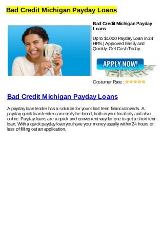 Bad Credit Michigan Payday Loans
Bad Credit Michigan Payday
Loans
Up to $1000 Payday Loan in 24
HRS.| Approved Easily and
Quickly. Get Cash Today.
Costumer Rate :
Bad Credit Michigan Payday Loans
A payday loan lender has a solution for your short term financial needs. A
payday quick loan lender can easily be found, both in your local city and also
online. Payday loans are a quick and convenient way for one to get a short term
loan. With a quick payday loan you have your money usually within 24 hours or
less of filling out an application.
 