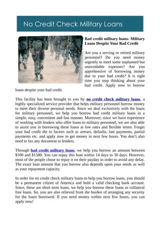 Bad credit military loans- Military
                                           Loans Despite Your Bad Credit

                                           Are you a serving or retired military
                                           personnel? Do you need money
                                           urgently to meet some unplanned but
                                           unavoidable expenses? Are you
                                           apprehensive of borrowing money
                                           due to your bad credit? It is right
                                           time you stop thinking about your
                                           bad credit. Apply now to borrow
loans despite your bad credit.

This facility has been brought to you by no credit check military loans, a
highly specialized service provider that helps military personnel borrow money
to meet their diverse personal needs. Since we deal exclusively with the loans
for military personnel, we help you borrow bad credit military loans in a
simple, easy, convenient and fast manner. Moreover, since we have experience
of working with lenders who offer loans to military personnel, we are also able
to assist you in borrowing these loans at low rates and flexible terms. Forget
your bad credit die to factors such as arrears, defaults, late payments, partial
payments etc. and apply now to get money in next few hours. You don’t also
need to fax any document to lenders.

Through bad credit military loans, we help you borrow an amount between
$100 and $1500. You can repay this loan within 14 days to 30 days. However,
most of the people chose to repay it on their payday in order to avoid any delay.
The exact loan amount that you borrow also depends upon your needs as well
as your repayment capacity.

In order for no credit check military loans to help you borrow loans, you should
be a permanent citizen of America and hold a valid checking bank account.
Since, these are short term loans, we help you borrow these loans as collateral
free loans. So, you are also relieved from the burden of arranging any security
for the loans borrowed. If you need money within next few hours, you can
apply now!
 