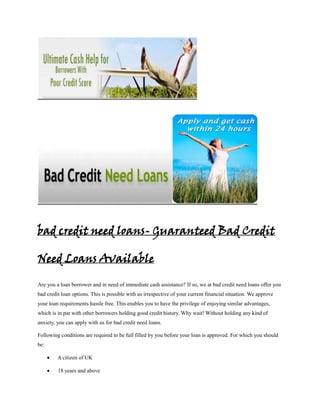 bad credit need loans- Guaranteed Bad Credit

Need Loans Available

Are you a loan borrower and in need of immediate cash assistance? If so, we at bad credit need loans offer you
bad credit loan options. This is possible with us irrespective of your current financial situation. We approve
your loan requirements hassle free. This enables you to have the privilege of enjoying similar advantages,
which is in par with other borrowers holding good credit history. Why wait! Without holding any kind of
anxiety, you can apply with us for bad credit need loans.

Following conditions are required to be full filled by you before your loan is approved. For which you should
be:

         A citizen of UK

         18 years and above
 