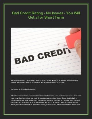 Bad Credit Rating - No Issues - You Will
Get a for Short Term
Are you having a poor credit rating since you haven't settled all of your prior loans, which you might
took for purchasing a home, an automobile, equipment or other things of-value?
Are you currently declared bankrupt?
When the response to the above mentioned-described concerns is yes, and when you need a short term
instant cash loan to meet up your most demanding requirements available, then undoubtedly it is
problematic for one to get a short term loan. Clearly, you won’t get an immediate short term loan from
the bank or lender or every other establishment if you should be having a poor credit rating or have
already been declared bankrupt. Therefore, where you need to visit obtain the immediate money cash
 