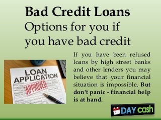 Bad Credit Loans
Options for you if
you have bad credit
If you have been refused
loans by high street banks
and other lenders you may
believe that your financial
situation is impossible. But
don't panic - financial help
is at hand.
 