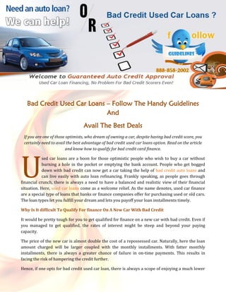 Bad Credit Used Car Loans – Follow The Handy Guidelines
                             And
                                  Avail The Best Deals
 If you are one of those optimists, who dream of owning a car, despite having bad credit score, you
 certainly need to avail the best advantage of bad credit used car loans option. Read on the article
                         and know how to qualify for bad credit card finance.




U
            sed car loans are a boon for those optimistic people who wish to buy a car without
            burning a hole in the pocket or emptying the bank account. People who get bogged
            down with bad credit can now get a car taking the help of bad credit auto loans and
            can live easily with auto loan refinancing. Frankly speaking, as people goes through
financial crunch, there is always a need to have a balanced and realistic view of their financial
situation. Here, used car loans come as a welcome relief. As the name denotes, used car finance
are a special type of loans that banks or finance companies offer for purchasing used or old cars.
The loan types let you fulfill your dream and lets you payoff your loan installments timely.

Why Is It difficult To Qualify For finance On A New Car With Bad Credit

It would be pretty tough for you to get qualified for finance on a new car with bad credit. Even if
you managed to get qualified, the rates of interest might be steep and beyond your paying
capacity.

The price of the new car is almost double the cost of a repossessed car. Naturally, here the loan
amount charged will be larger coupled with the monthly installments. With fatter monthly
installments, there is always a greater chance of failure in on-time payments. This results in
facing the risk of hampering the credit further.

Hence, if one opts for bad credit used car loan, there is always a scope of enjoying a much lower
 