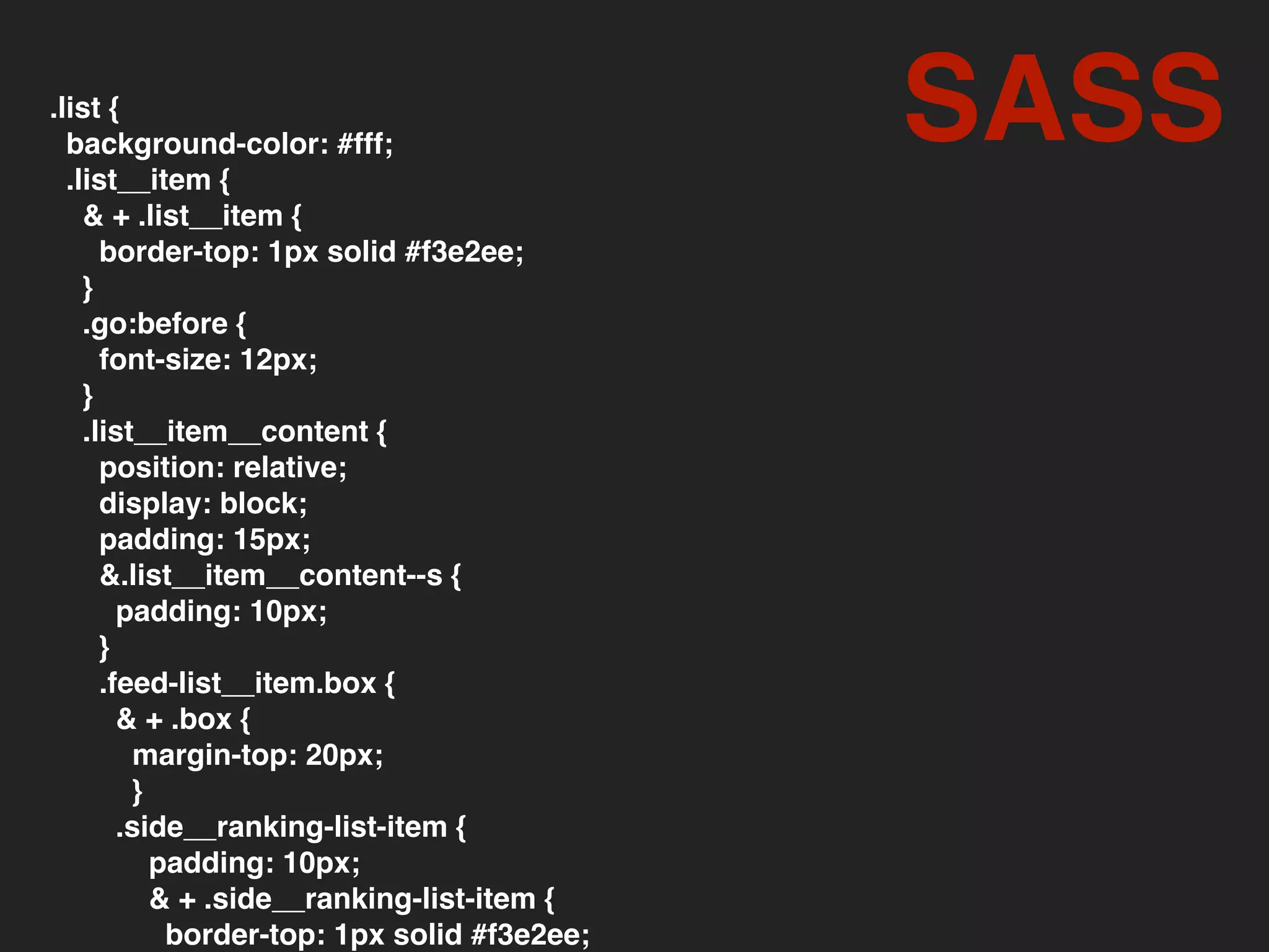 .list {
background-color: #fff;
.list__item {
& + .list__item {
border-top: 1px solid #f3e2ee;
}
.go:before {
font-size: 12px;
}
.list__item__content {
position: relative;
display: block;
padding: 15px;
&.list__item__content--s {
padding: 10px;
}
.feed-list__item.box {
& + .box {
margin-top: 20px;
}
.side__ranking-list-item {
padding: 10px;
& + .side__ranking-list-item {
border-top: 1px solid #f3e2ee;
SASS
 