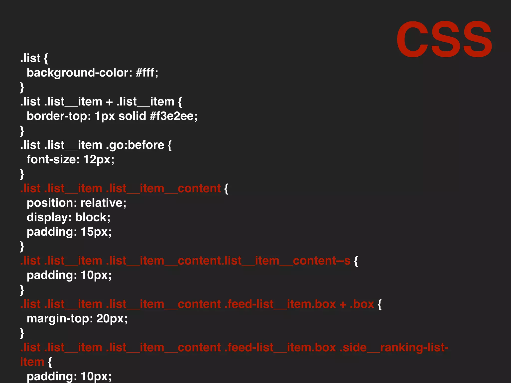 .list {
background-color: #fff;
}
.list .list__item + .list__item {
border-top: 1px solid #f3e2ee;
}
.list .list__item .go:before {
font-size: 12px;
}
.list .list__item .list__item__content {
position: relative;
display: block;
padding: 15px;
}
.list .list__item .list__item__content.list__item__content--s {
padding: 10px;
}
.list .list__item .list__item__content .feed-list__item.box + .box {
margin-top: 20px;
}
.list .list__item .list__item__content .feed-list__item.box .side__ranking-list-
item {
padding: 10px;
CSS
 
