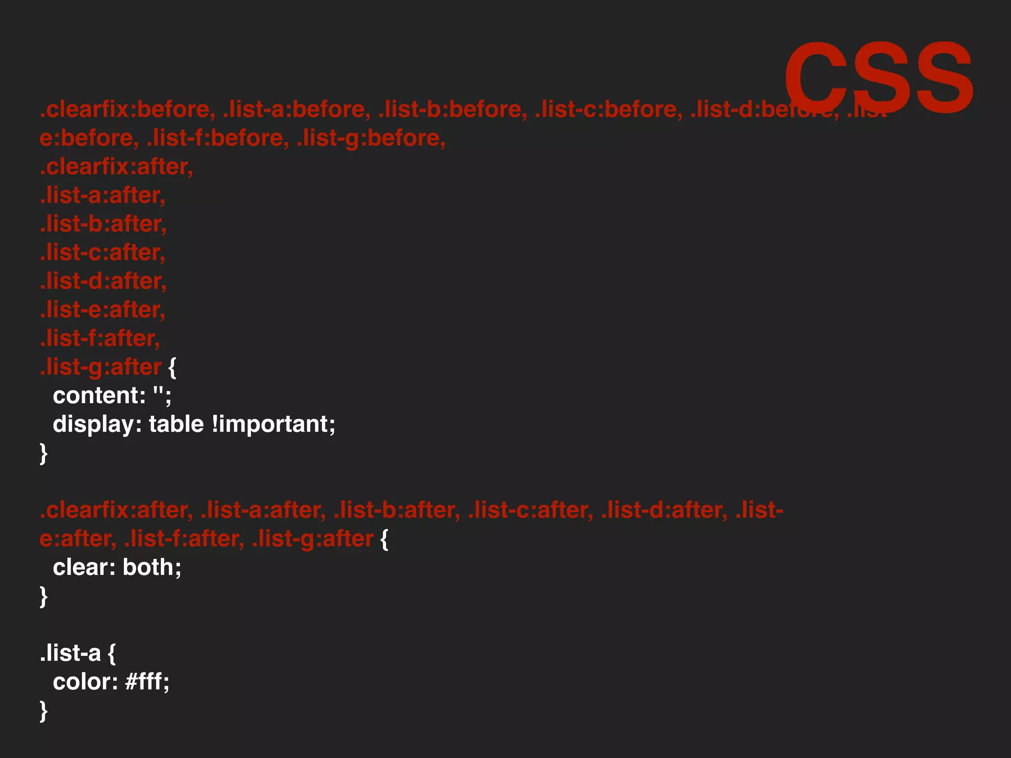 .clearﬁx:before, .list-a:before, .list-b:before, .list-c:before, .list-d:before, .list-
e:before, .list-f:before, .list-g:before,
.clearﬁx:after,
.list-a:after,
.list-b:after,
.list-c:after,
.list-d:after,
.list-e:after,
.list-f:after,
.list-g:after {
content: '';
display: table !important;
}
.clearﬁx:after, .list-a:after, .list-b:after, .list-c:after, .list-d:after, .list-
e:after, .list-f:after, .list-g:after {
clear: both;
}
.list-a {
color: #fff;
}
CSS
 