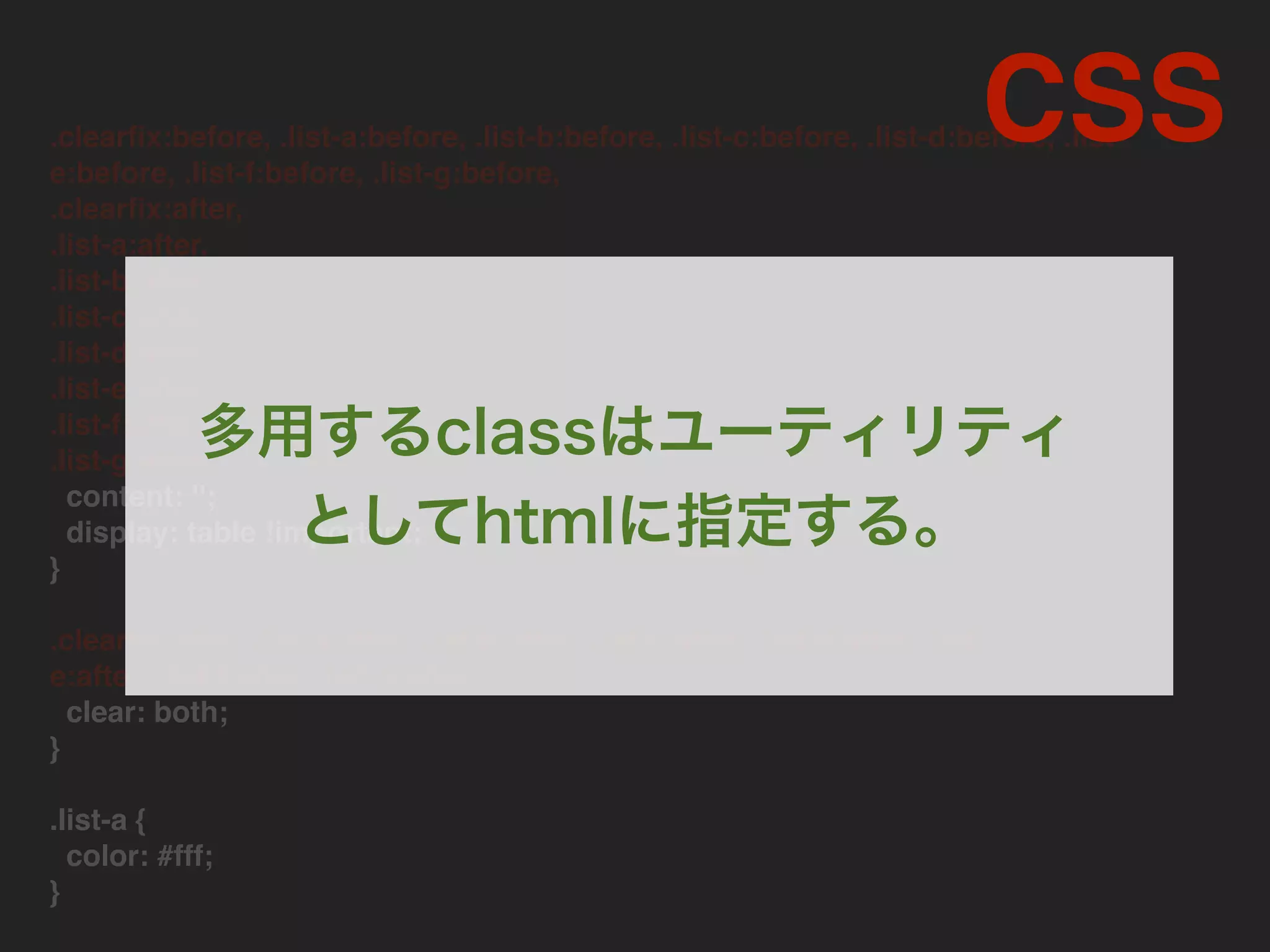 .clearﬁx:before, .list-a:before, .list-b:before, .list-c:before, .list-d:before, .list-
e:before, .list-f:before, .list-g:before,
.clearﬁx:after,
.list-a:after,
.list-b:after,
.list-c:after,
.list-d:after,
.list-e:after,
.list-f:after,
.list-g:after
content: '';
display: table !important;
}
.clearﬁx:after, .list-a:after, .list-b:after, .list-c:after, .list-d:after, .list-
e:after, .list-f:after, .list-g:after
clear: both;
}
.list-a {
color: #fff;
}
CSS
多用するclassはユーティリティ
としてhtmlに指定する。
 