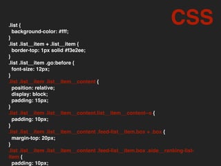 .list {
background-color: #fff;
}
.list .list__item + .list__item {
border-top: 1px solid #f3e2ee;
}
.list .list__item .go:before {
font-size: 12px;
}
.list .list__item .list__item__content {
position: relative;
display: block;
padding: 15px;
}
.list .list__item .list__item__content.list__item__content--s {
padding: 10px;
}
.list .list__item .list__item__content .feed-list__item.box + .box {
margin-top: 20px;
}
.list .list__item .list__item__content .feed-list__item.box .side__ranking-list-
item {
padding: 10px;
CSS
 