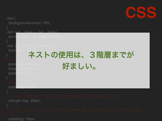 .list {
background-color: #fff;
}
.list .list__item + .list__item {
border-top: 1px solid #f3e2ee;
}
.list .list__item .go:before {
font-size: 12px;
}
.list .list__item .list__item__content
position: relative;
display: block;
padding: 15px;
}
.list .list__item .list__item__content.list__item__content--s
padding: 10px;
}
.list .list__item .list__item__content .feed-list__item.box + .box
margin-top: 20px;
}
.list .list__item .list__item__content .feed-list__item.box .side__ranking-list-
item
padding: 10px;
CSS
ネストの使用は、３階層までが
好ましい。
 