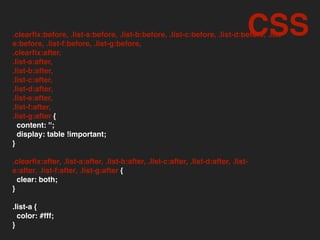 .clearﬁx:before, .list-a:before, .list-b:before, .list-c:before, .list-d:before, .list-
e:before, .list-f:before, .list-g:before,
.clearﬁx:after,
.list-a:after,
.list-b:after,
.list-c:after,
.list-d:after,
.list-e:after,
.list-f:after,
.list-g:after {
content: '';
display: table !important;
}
.clearﬁx:after, .list-a:after, .list-b:after, .list-c:after, .list-d:after, .list-
e:after, .list-f:after, .list-g:after {
clear: both;
}
.list-a {
color: #fff;
}
CSS
 