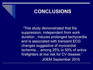 CONCLUSIONS
“This study demonstrated that fire
suppression, independent from work
duration , induces prolonged tachycardia
and is associated with transient ECG
changes suggestive of myocardial
ischemia… among 25% to 50% of active
firefighters at low risk for CV disease.”
JOEM September 2015
 