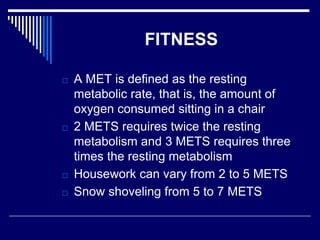 FITNESS
□ A MET is defined as the resting
metabolic rate, that is, the amount of
oxygen consumed sitting in a chair
□ 2 METS requires twice the resting
metabolism and 3 METS requires three
times the resting metabolism
□ Housework can vary from 2 to 5 METS
□ Snow shoveling from 5 to 7 METS
 