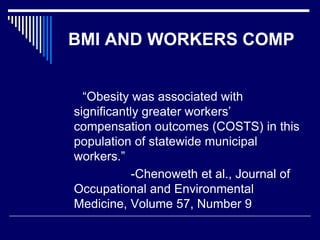 BMI AND WORKERS COMP
“Obesity was associated with
significantly greater workers’
compensation outcomes (COSTS) in this
population of statewide municipal
workers.”
-Chenoweth et al., Journal of
Occupational and Environmental
Medicine, Volume 57, Number 9
 