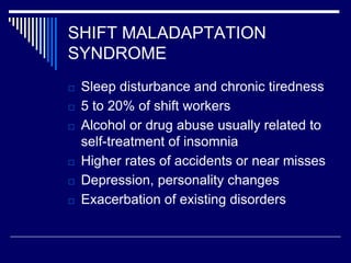 SHIFT MALADAPTATION
SYNDROME
□ Sleep disturbance and chronic tiredness
□ 5 to 20% of shift workers
□ Alcohol or drug abuse usually related to
self-treatment of insomnia
□ Higher rates of accidents or near misses
□ Depression, personality changes
□ Exacerbation of existing disorders
 