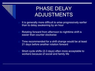 PHASE DELAY
ADJUSTMENTS
□ It is generally more difficult to arise progressively earlier
than to delay awakening by an hour
□ Rotating forward from afternoon to nighttime shift is
easier than counter clockwise
□ Time recommended for a shift change would be at least
21 days before another rotation forward
□ Short cycle shifts (2-3 days) often more acceptable to
workers because of social and family life
 