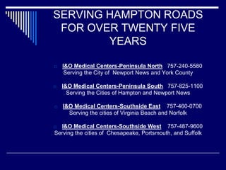 SERVING HAMPTON ROADS
FOR OVER TWENTY FIVE
YEARS
□ I&O Medical Centers-Peninsula North 757-240-5580
Serving the City of Newport News and York County
□ I&O Medical Centers-Peninsula South 757-825-1100
Serving the Cities of Hampton and Newport News
□ I&O Medical Centers-Southside East 757-460-0700
Serving the cities of Virginia Beach and Norfolk
□ I&O Medical Centers-Southside West 757-487-9600
Serving the cities of Chesapeake, Portsmouth, and Suffolk
 