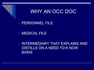 WHY AN OCC DOC
□ PERSONNEL FILE
□ MEDICAL FILE
□ INTERMEDIARY THAT EXPLAINS AND
DISTILLS ON A NEED TO K NOW
BASIS
 