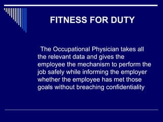 FITNESS FOR DUTY
The Occupational Physician takes all
the relevant data and gives the
employee the mechanism to perform the
job safely while informing the employer
whether the employee has met those
goals without breaching confidentiality
 