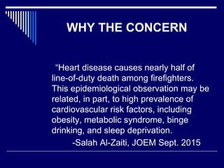 WHY THE CONCERN
“Heart disease causes nearly half of
line-of-duty death among firefighters.
This epidemiological observation may be
related, in part, to high prevalence of
cardiovascular risk factors, including
obesity, metabolic syndrome, binge
drinking, and sleep deprivation.
-Salah Al-Zaiti, JOEM Sept. 2015
 