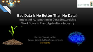 Bad Data is No Better Than No Data! -
Impact of Automation in Data Stewardship
Workflows in Plant Agriculture Industry
Karnam Vasudeva Rao
Senior Scientist, Data Science Team
Monsanto
1
 