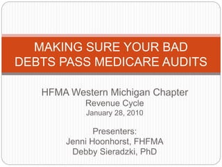 HFMA Western Michigan Chapter
Revenue Cycle
January 28, 2010
Presenters:
Jenni Hoonhorst, FHFMA
Debby Sieradzki, PhD
MAKING SURE YOUR BAD
DEBTS PASS MEDICARE AUDITS
 