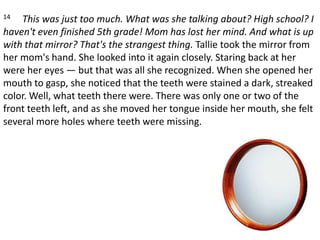 14     This was just too much. What was she talking about? High school? I haven't even finished 5th grade! Mom has lost her mind. And what is up with that mirror? That's the strangest thing. Tallie took the mirror from her mom's hand. She looked into it again closely. Staring back at her were her eyes — but that was all she recognized. When she opened her mouth to gasp, she noticed that the teeth were stained a dark, streaked color. Well, what teeth there were. There was only one or two of the front teeth left, and as she moved her tongue inside her mouth, she felt several more holes where teeth were missing.