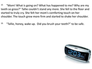 15     "Mom! What is going on? What has happened to me? Why are my teeth so gross?" Tallie couldn't stand any more. She fell to the floor and started to truly cry. She felt her mom's comforting touch on her shoulder. The touch grew more firm and started to shake her shoulder. 16     "Tallie, honey, wake up.  Did you brush your teeth?” to be safe.