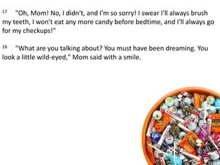17     "Oh, Mom! No, I didn't, and I'm so sorry! I swear I'll always brush my teeth, I won't eat any more candy before bedtime, and I'll always go for my checkups!" 18     "What are you talking about? You must have been dreaming. You look a little wild-eyed," Mom said with a smile.